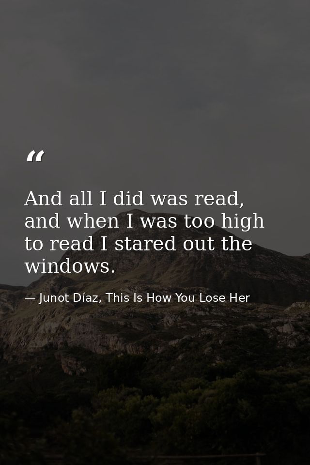 And all I did was read, and when I was too high to read I stared out the windows. — Junot Díaz, This Is How You Lose Her