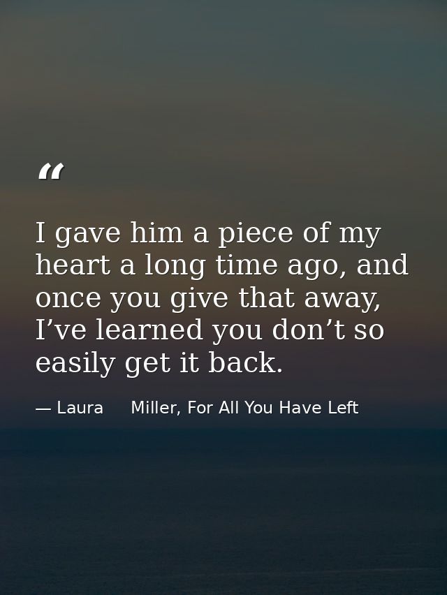 I gave him a piece of my heart a long time ago, and once you give that away, I’ve learned you don’t so easily get it bac — Laura     Miller, For All You Have Left