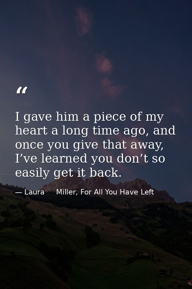 I gave him a piece of my heart a long time ago, and once you give that away, I’ve learned you don’t so easily get it bac — Laura     Miller, For All You Have Left