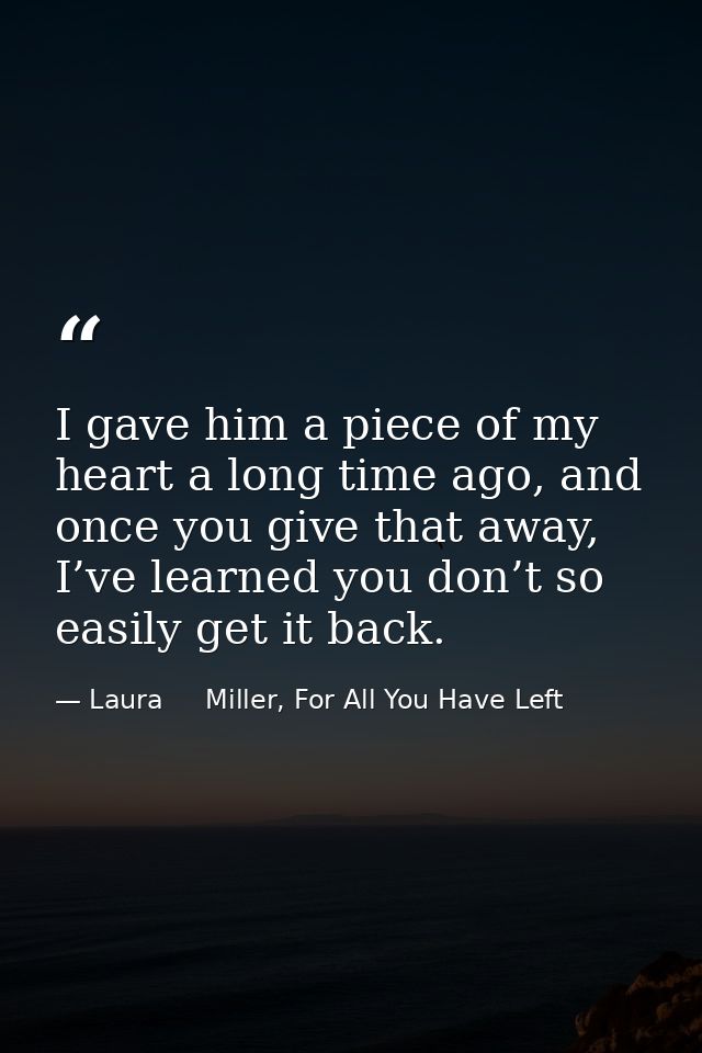 I gave him a piece of my heart a long time ago, and once you give that away, I’ve learned you don’t so easily get it bac — Laura     Miller, For All You Have Left