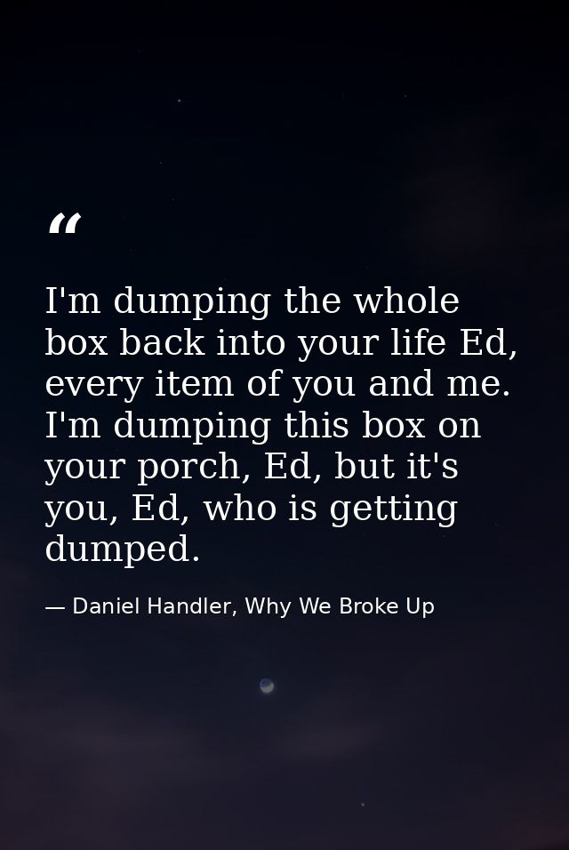 I'm dumping the whole box back into your life Ed, every item of you and me. I'm dumping this box on your porch, Ed, but  — Daniel Handler, Why We Broke Up