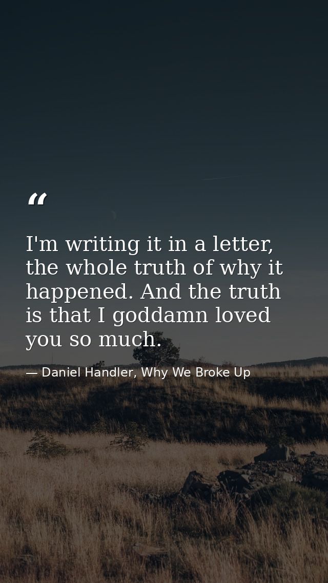 I'm writing it in a letter, the whole truth of why it happened. And the truth is that I goddamn loved you so much. — Daniel Handler, Why We Broke Up
