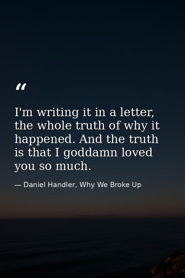 I'm writing it in a letter, the whole truth of why it happened. And the truth is that I goddamn loved you so much. — Daniel Handler, Why We Broke Up