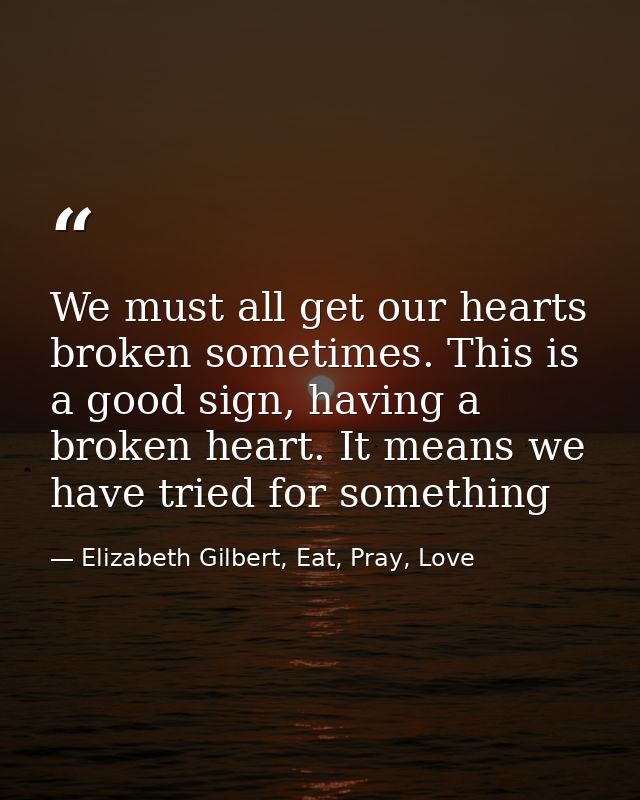 We must all get our hearts broken sometimes. This is a good sign, having a broken heart. It means we have tried for some — Elizabeth Gilbert, Eat, Pray, Love