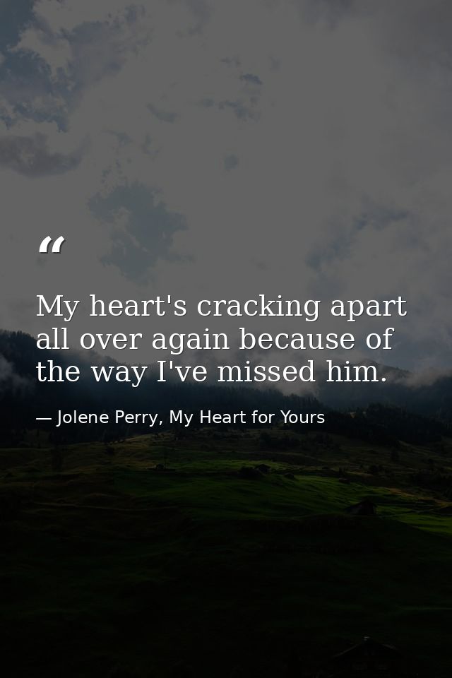 My heart's cracking apart all over again because of the way I've missed him. — Jolene Perry, My Heart for Yours