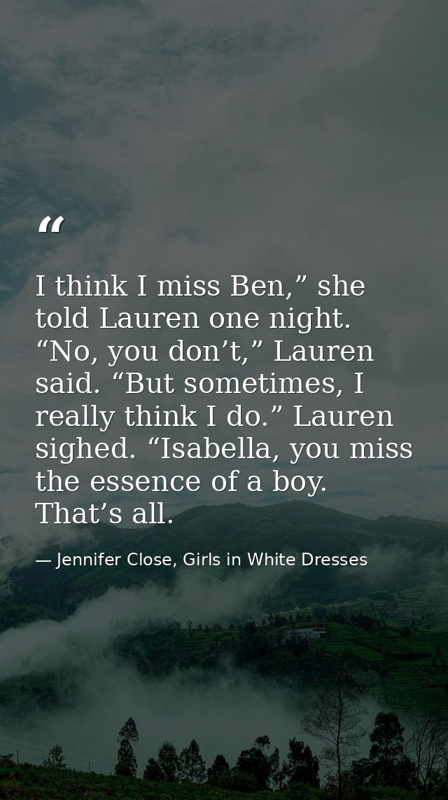 I think I miss Ben,” she told Lauren one night. “No, you don’t,” Lauren said. “But sometimes, I really think I do.” Laur — Jennifer Close, Girls in White Dresses