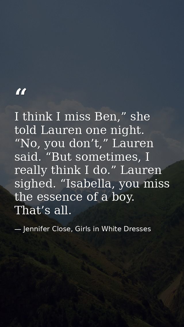I think I miss Ben,” she told Lauren one night. “No, you don’t,” Lauren said. “But sometimes, I really think I do.” Laur — Jennifer Close, Girls in White Dresses