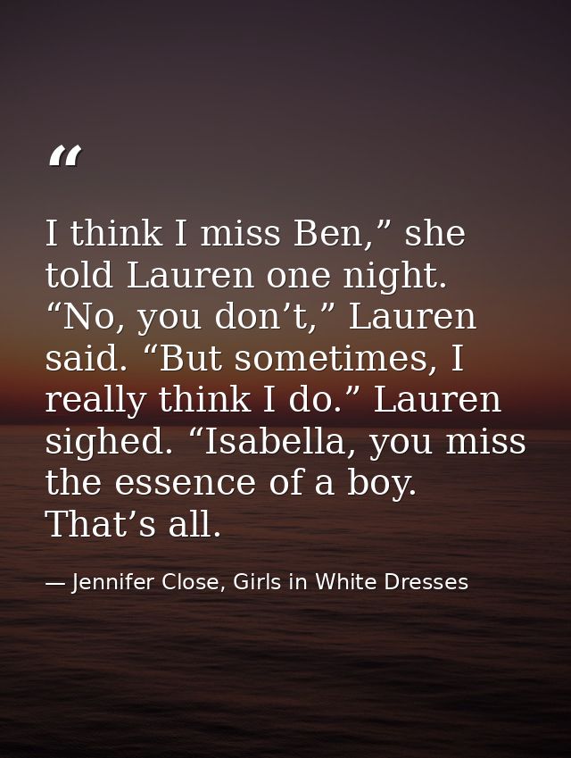 I think I miss Ben,” she told Lauren one night. “No, you don’t,” Lauren said. “But sometimes, I really think I do.” Laur — Jennifer Close, Girls in White Dresses
