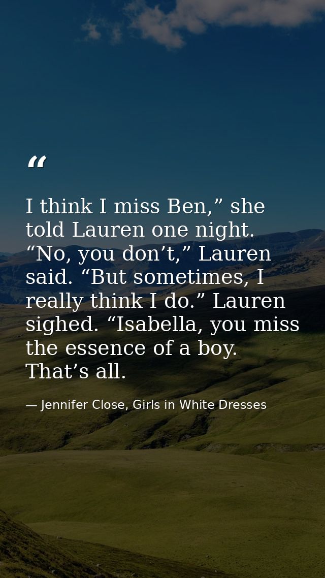 I think I miss Ben,” she told Lauren one night. “No, you don’t,” Lauren said. “But sometimes, I really think I do.” Laur — Jennifer Close, Girls in White Dresses