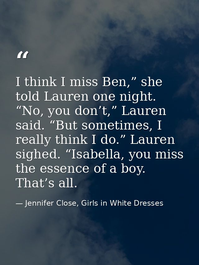 I think I miss Ben,” she told Lauren one night. “No, you don’t,” Lauren said. “But sometimes, I really think I do.” Laur — Jennifer Close, Girls in White Dresses