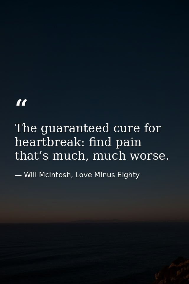 The guaranteed cure for heartbreak: find pain that’s much, much worse. — Will McIntosh, Love Minus Eighty