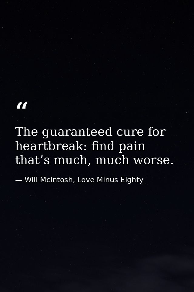 The guaranteed cure for heartbreak: find pain that’s much, much worse. — Will McIntosh, Love Minus Eighty