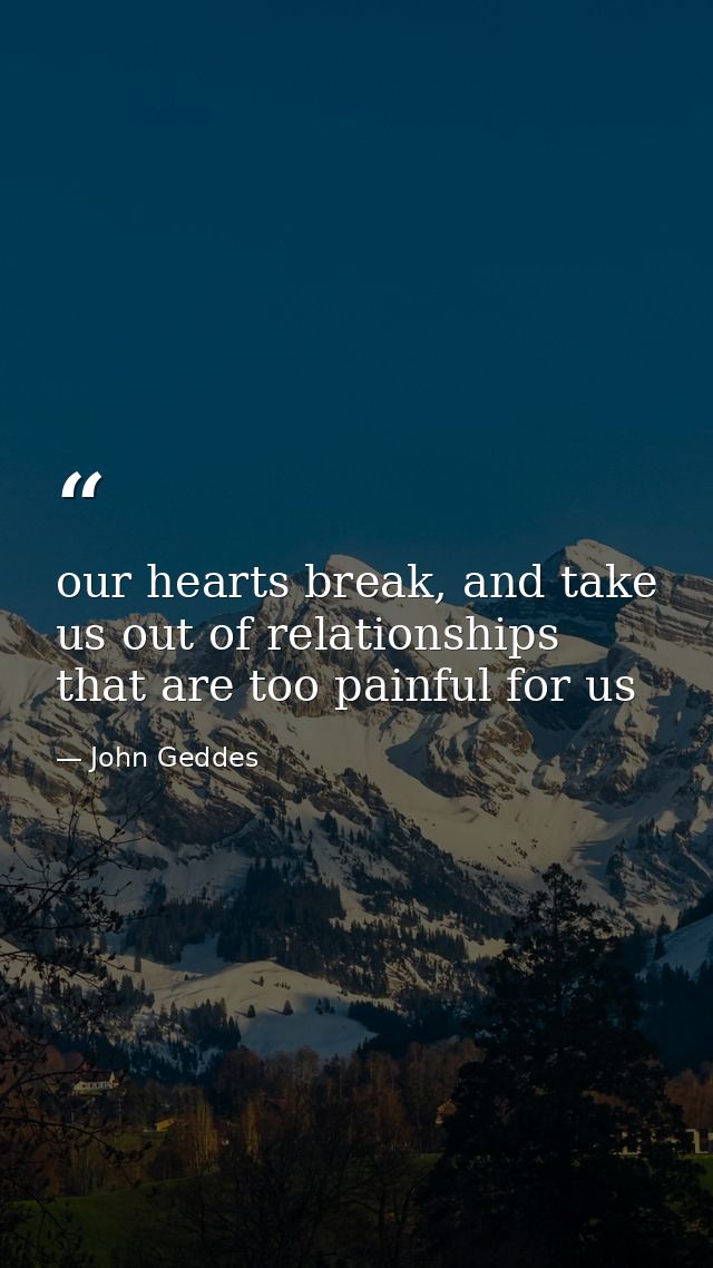 our hearts break, and take us out of relationships that are too painful for us — John Geddes