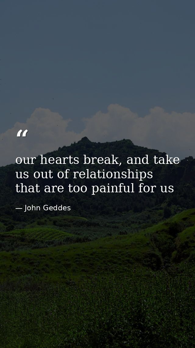 our hearts break, and take us out of relationships that are too painful for us — John Geddes