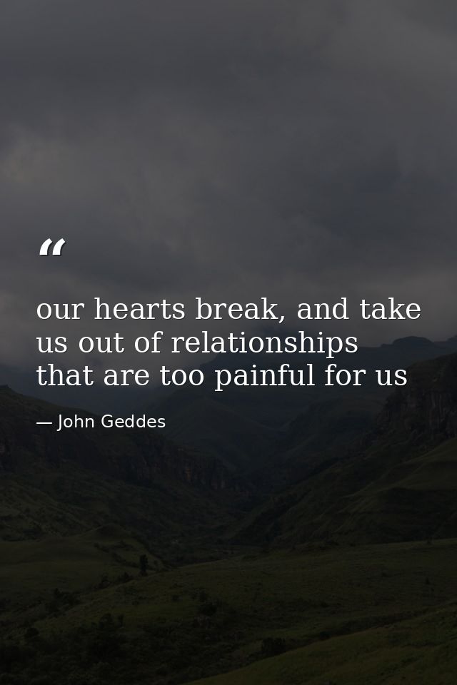 our hearts break, and take us out of relationships that are too painful for us — John Geddes