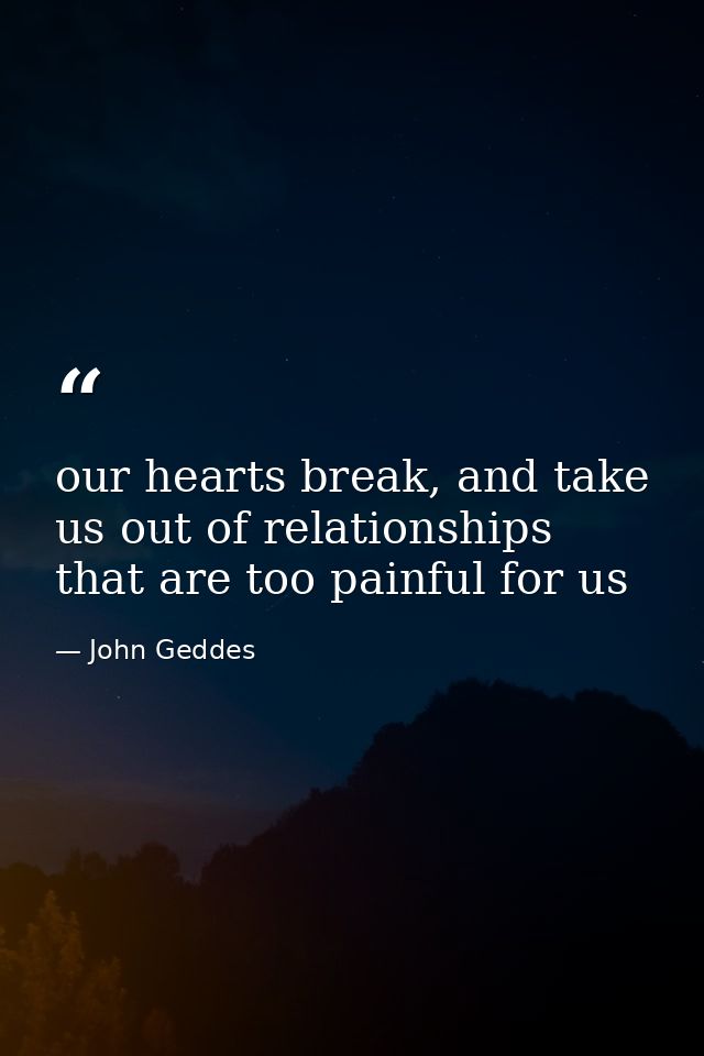 our hearts break, and take us out of relationships that are too painful for us — John Geddes