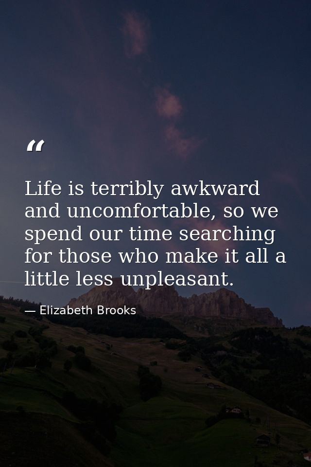Life is terribly awkward and uncomfortable, so we spend our time searching for those who make it all a little less unple — Elizabeth Brooks