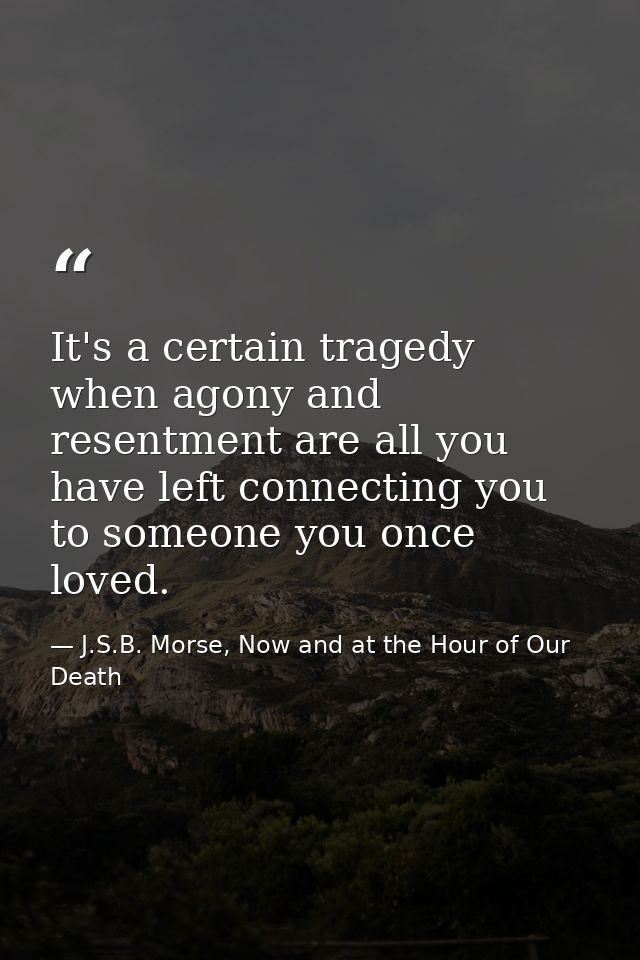 It's a certain tragedy when agony and resentment are all you have left connecting you to someone you once loved. — J.S.B. Morse, Now and at the Hour of Our Death