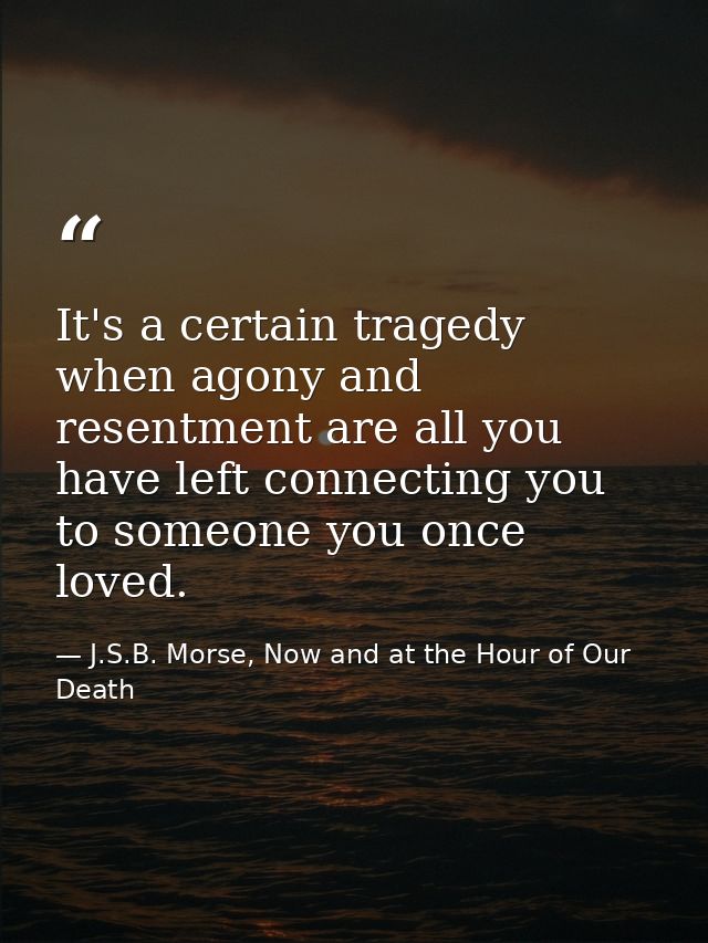 It's a certain tragedy when agony and resentment are all you have left connecting you to someone you once loved. — J.S.B. Morse, Now and at the Hour of Our Death