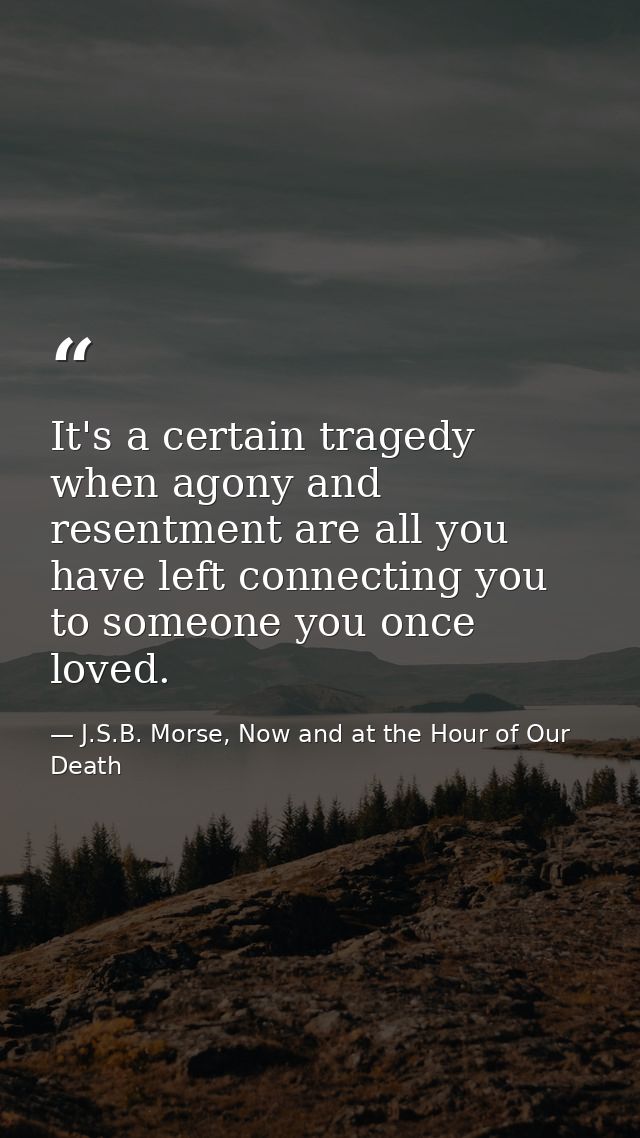 It's a certain tragedy when agony and resentment are all you have left connecting you to someone you once loved. — J.S.B. Morse, Now and at the Hour of Our Death