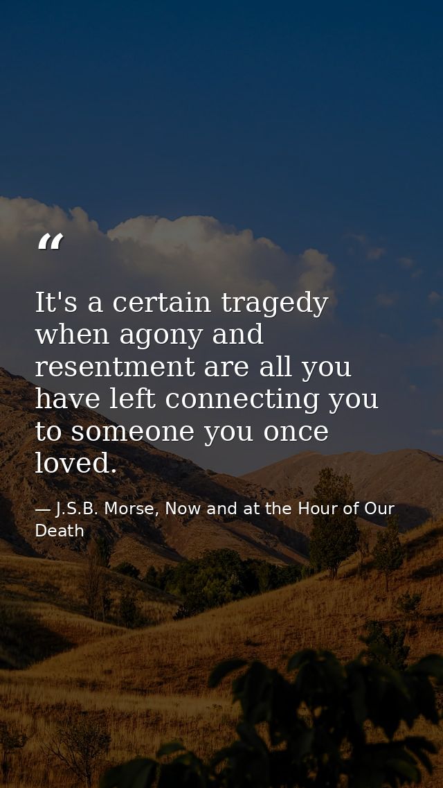 It's a certain tragedy when agony and resentment are all you have left connecting you to someone you once loved. — J.S.B. Morse, Now and at the Hour of Our Death