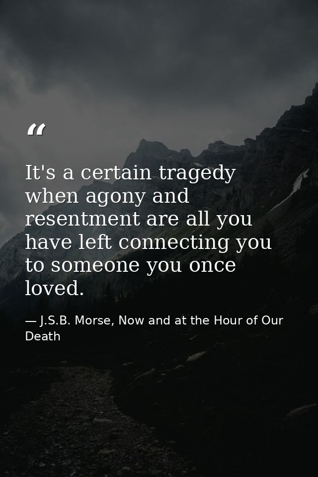 It's a certain tragedy when agony and resentment are all you have left connecting you to someone you once loved. — J.S.B. Morse, Now and at the Hour of Our Death