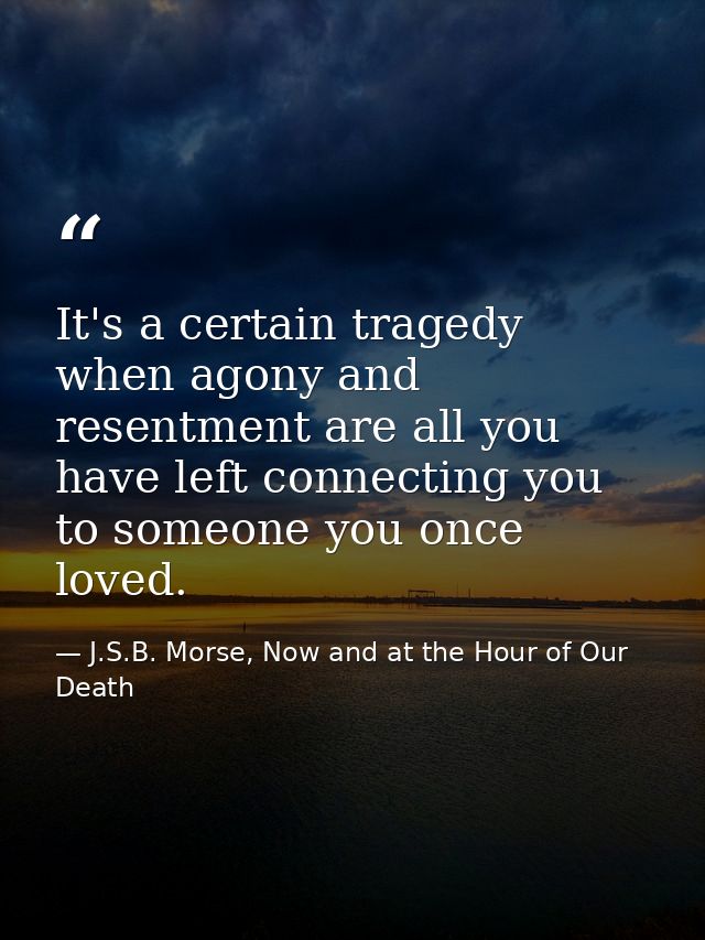 It's a certain tragedy when agony and resentment are all you have left connecting you to someone you once loved. — J.S.B. Morse, Now and at the Hour of Our Death