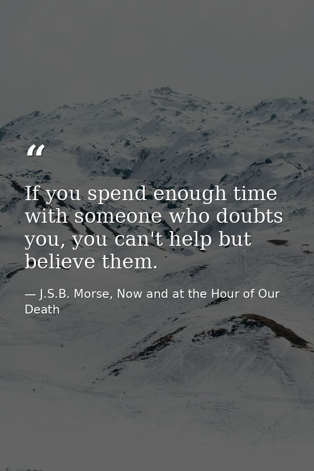 If you spend enough time with someone who doubts you, you can't help but believe them. — J.S.B. Morse, Now and at the Hour of Our Death