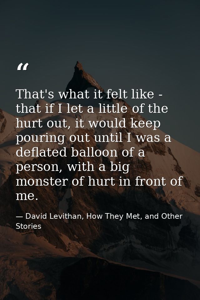 That's what it felt like - that if I let a little of the hurt out, it would keep pouring out until I was a deflated ball — David Levithan, How They Met, and Other Stories