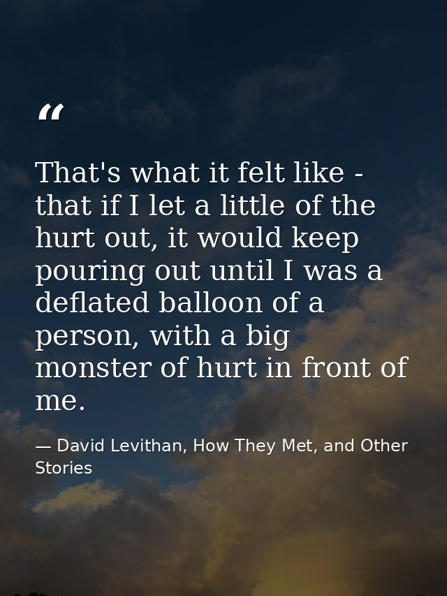 That's what it felt like - that if I let a little of the hurt out, it would keep pouring out until I was a deflated ball — David Levithan, How They Met, and Other Stories