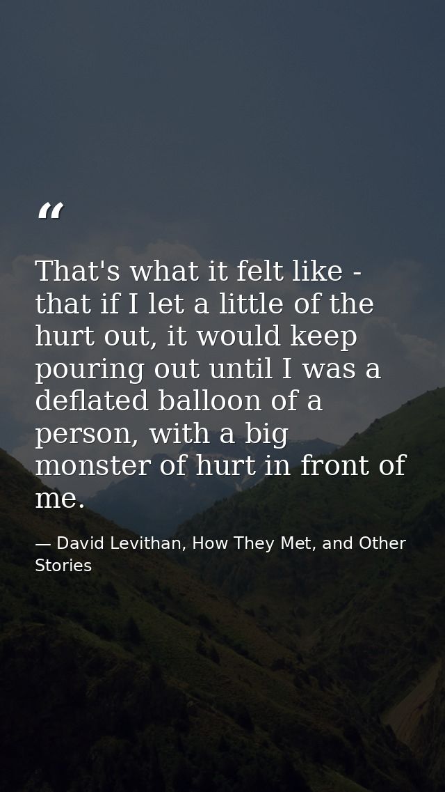 That's what it felt like - that if I let a little of the hurt out, it would keep pouring out until I was a deflated ball — David Levithan, How They Met, and Other Stories