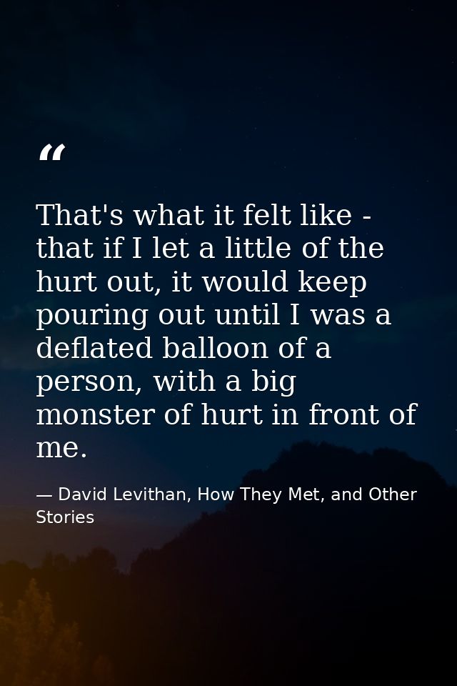 That's what it felt like - that if I let a little of the hurt out, it would keep pouring out until I was a deflated ball — David Levithan, How They Met, and Other Stories