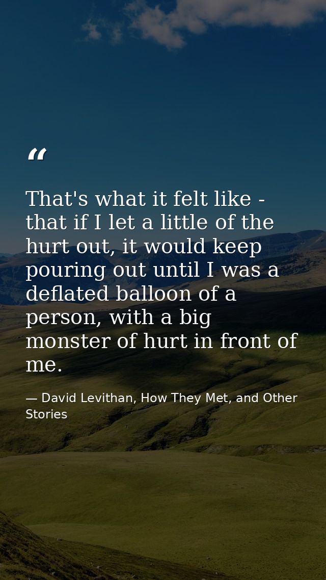 That's what it felt like - that if I let a little of the hurt out, it would keep pouring out until I was a deflated ball — David Levithan, How They Met, and Other Stories