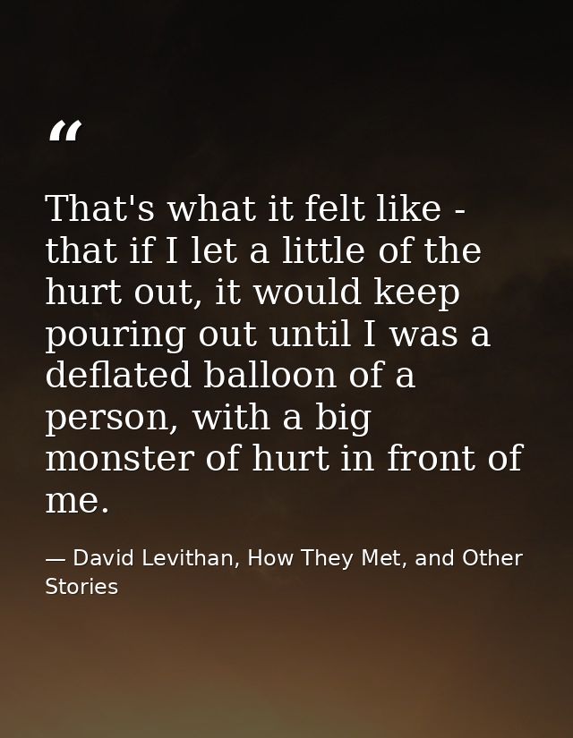 That's what it felt like - that if I let a little of the hurt out, it would keep pouring out until I was a deflated ball — David Levithan, How They Met, and Other Stories