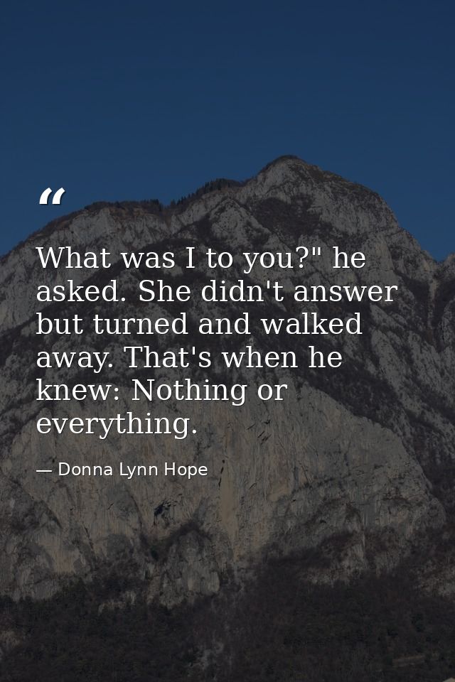 What was I to you?" he asked. She didn't answer but turned and walked away. That's when he knew: Nothing or everything. — Donna Lynn Hope