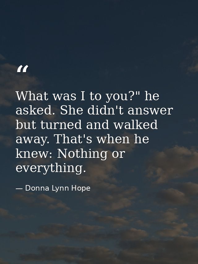 What was I to you?" he asked. She didn't answer but turned and walked away. That's when he knew: Nothing or everything. — Donna Lynn Hope