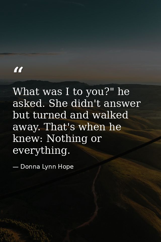 What was I to you?" he asked. She didn't answer but turned and walked away. That's when he knew: Nothing or everything. — Donna Lynn Hope
