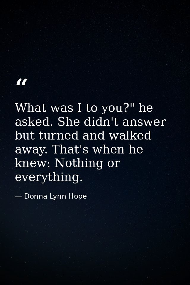 What was I to you?" he asked. She didn't answer but turned and walked away. That's when he knew: Nothing or everything. — Donna Lynn Hope