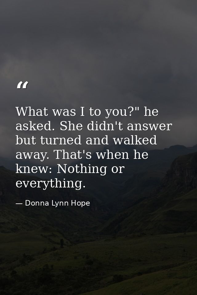 What was I to you?" he asked. She didn't answer but turned and walked away. That's when he knew: Nothing or everything. — Donna Lynn Hope