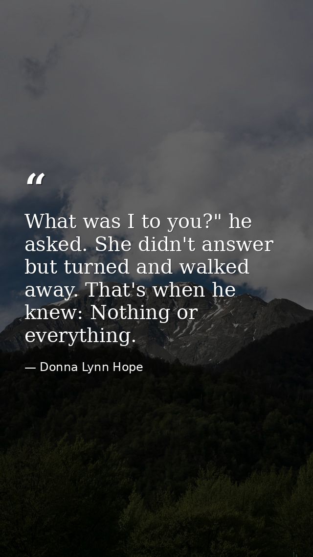 What was I to you?" he asked. She didn't answer but turned and walked away. That's when he knew: Nothing or everything. — Donna Lynn Hope
