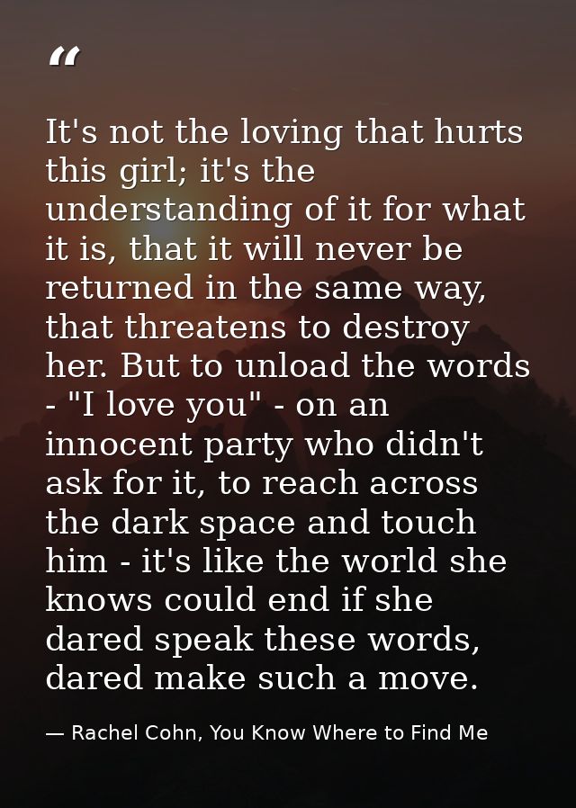 It's not the loving that hurts this girl; it's the understanding of it for what it is, that it will never be returned in — Rachel Cohn, You Know Where to Find Me