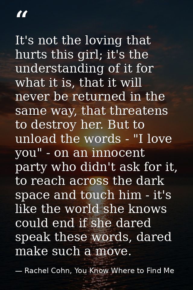 It's not the loving that hurts this girl; it's the understanding of it for what it is, that it will never be returned in — Rachel Cohn, You Know Where to Find Me