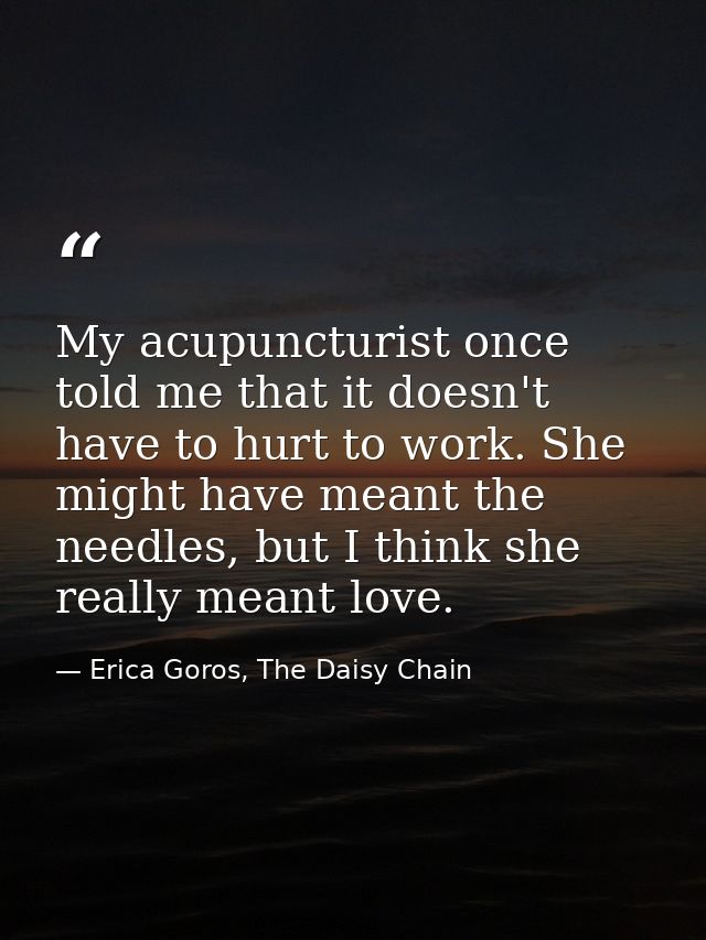 My acupuncturist once told me that it doesn't have to hurt to work. She might have meant the needles, but I think she re — Erica Goros, The Daisy Chain