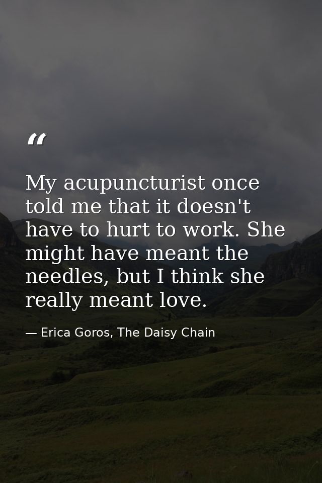 My acupuncturist once told me that it doesn't have to hurt to work. She might have meant the needles, but I think she re — Erica Goros, The Daisy Chain