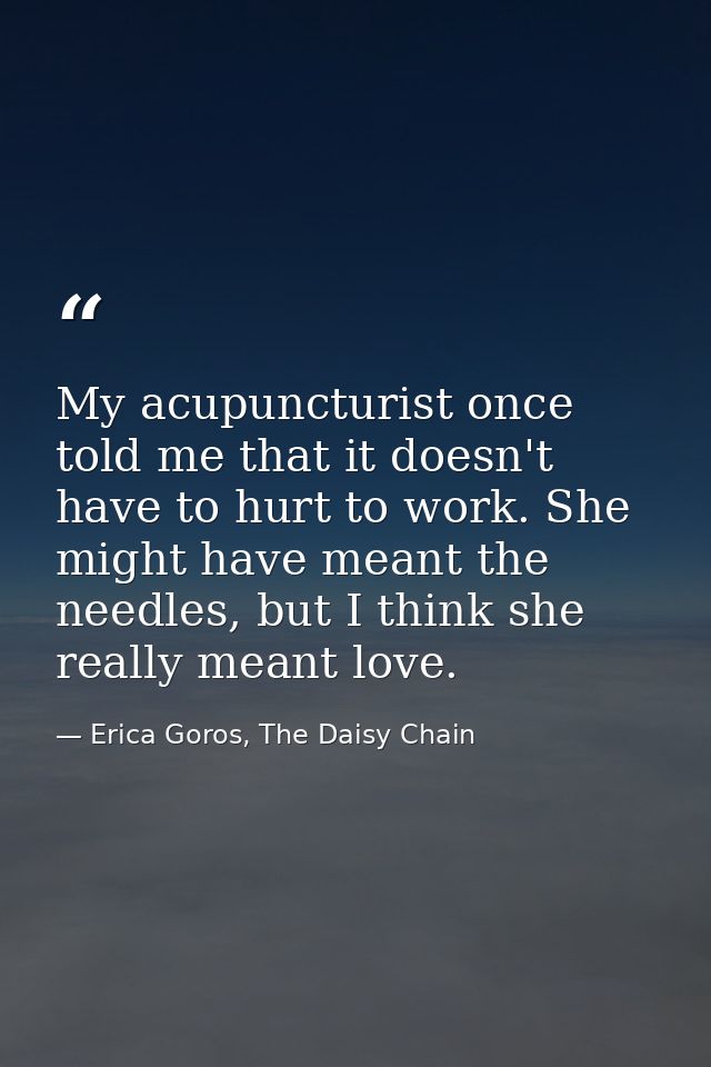 My acupuncturist once told me that it doesn't have to hurt to work. She might have meant the needles, but I think she re — Erica Goros, The Daisy Chain