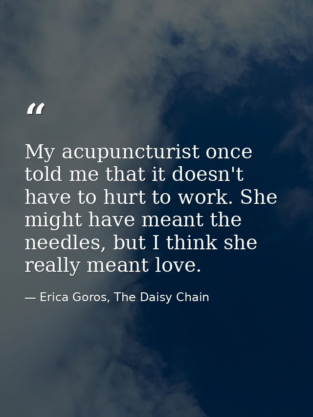 My acupuncturist once told me that it doesn't have to hurt to work. She might have meant the needles, but I think she re — Erica Goros, The Daisy Chain