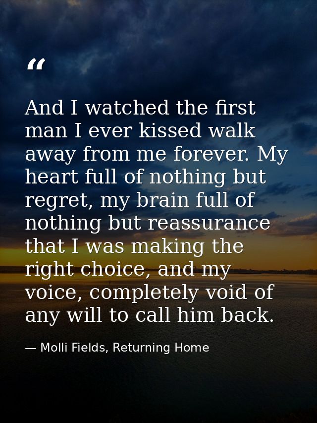 And I watched the first man I ever kissed walk away from me forever. My heart full of nothing but regret, my brain full  — Molli Fields, Returning Home