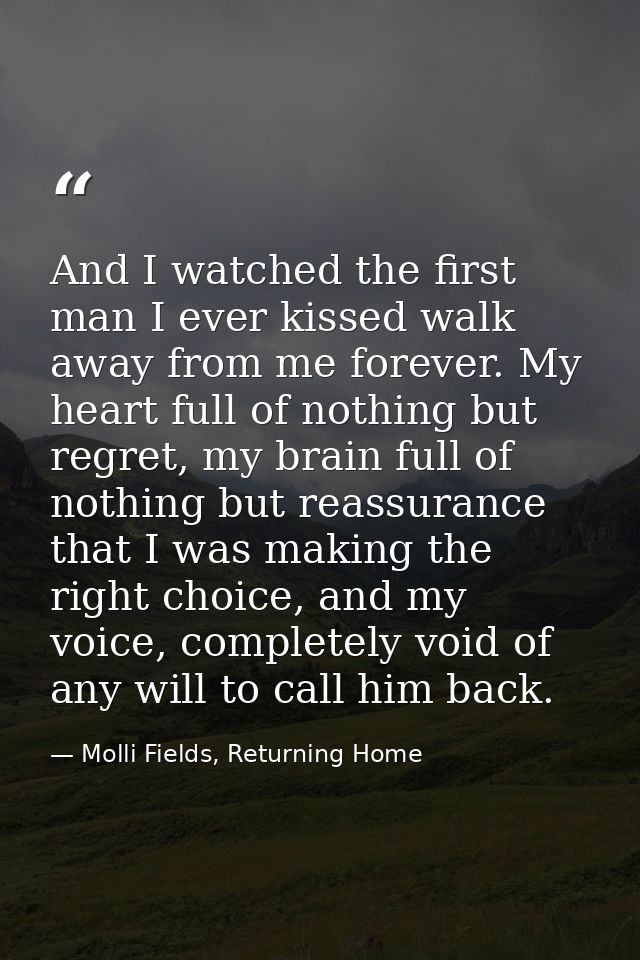 And I watched the first man I ever kissed walk away from me forever. My heart full of nothing but regret, my brain full  — Molli Fields, Returning Home