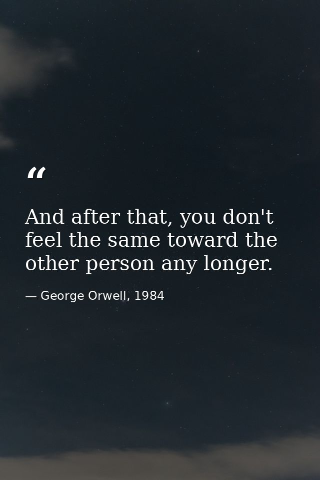 And after that, you don't feel the same toward the other person any longer. — George Orwell, 1984