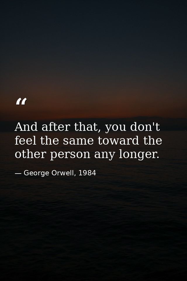 And after that, you don't feel the same toward the other person any longer. — George Orwell, 1984